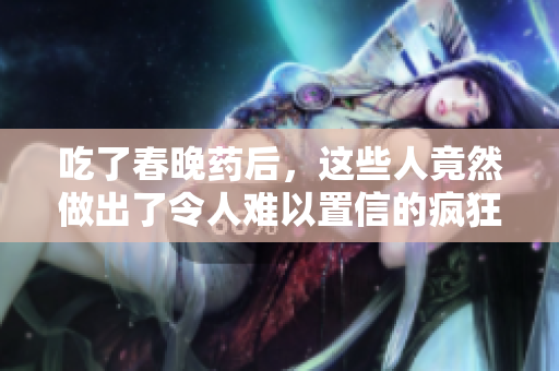 吃了春晚药后，这些人竟然做出了令人难以置信的疯狂举动