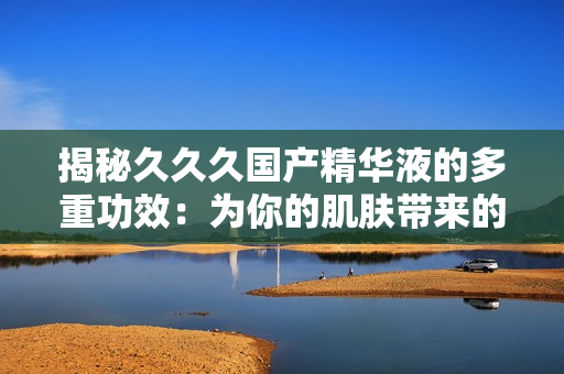揭秘久久久国产精华液的多重功效：为你的肌肤带来的惊喜与改变
