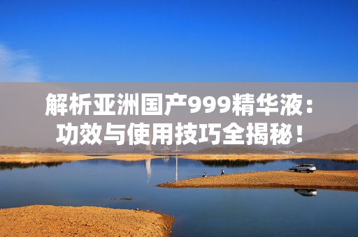 解析亚洲国产999精华液：功效与使用技巧全揭秘！
