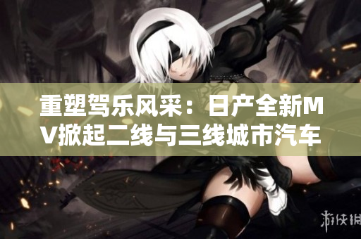 重塑驾乐风采：日产全新MV掀起二线与三线城市汽车热潮