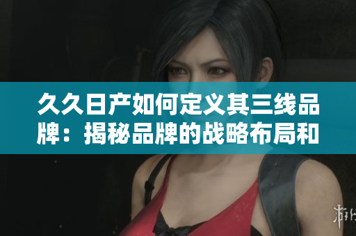 久久日产如何定义其三线品牌：揭秘品牌的战略布局和产品定位