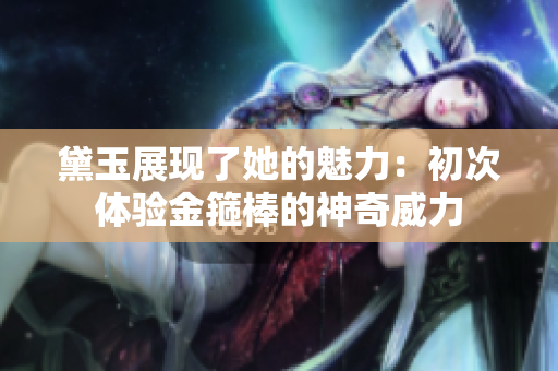黛玉展现了她的魅力：初次体验金箍棒的神奇威力