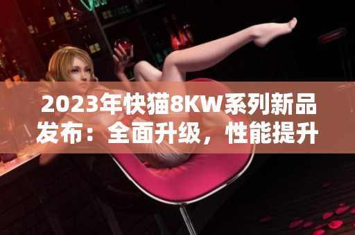 2023年快猫8KW系列新品发布：全面升级，性能提升，让您畅享更多娱乐快感