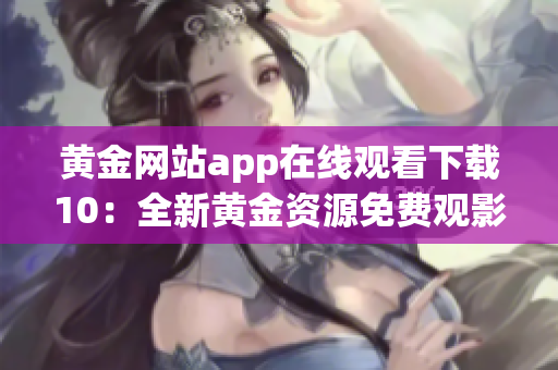 黄金网站app在线观看下载10：全新黄金资源免费观影平台