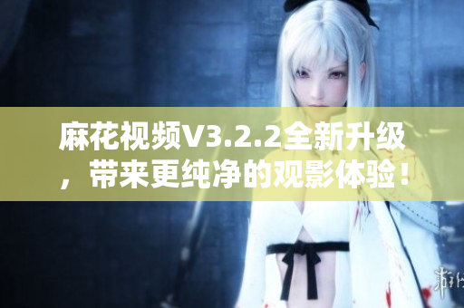 麻花视频V3.2.2全新升级，带来更纯净的观影体验！