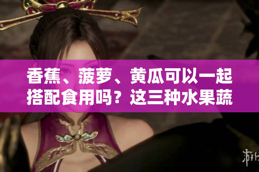 香蕉、菠萝、黄瓜可以一起搭配食用吗？这三种水果蔬菜的吃法有哪些要注意的？