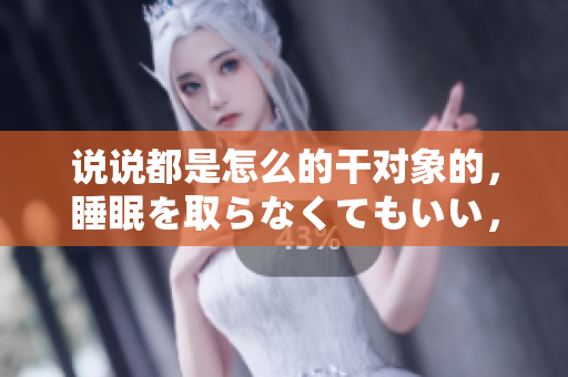 说说都是怎么的干对象的，睡眠を取らなくてもいい，睡觉抓着小鸡一晚上会怎样，睡过年纪最大的多少岁六十多，水润紧致销魂低吟古代，水润紧致销魂低吟653