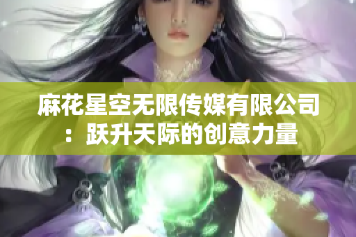 麻花星空无限传媒有限公司：跃升天际的创意力量