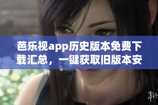 芭乐视app历史版本免费下载汇总，一键获取旧版本安装包
