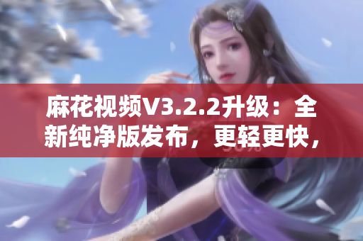 麻花视频V3.2.2升级：全新纯净版发布，更轻更快，观影体验再升级