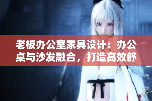 老板办公室家具设计：办公桌与沙发融合，打造高效舒适办公环境