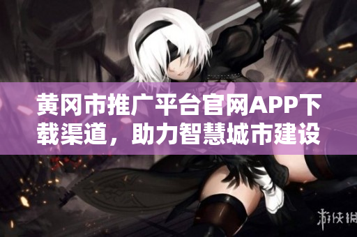 黄冈市推广平台官网APP下载渠道，助力智慧城市建设，提升民生服务水平