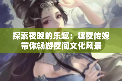 探索夜晚的乐趣：趣夜传媒带你畅游夜间文化风景