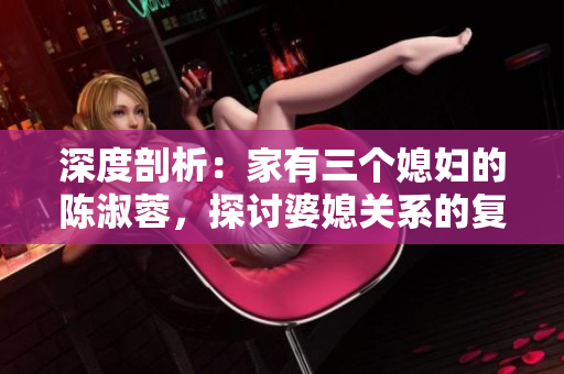 深度剖析：家有三个媳妇的陈淑蓉，探讨婆媳关系的复杂性