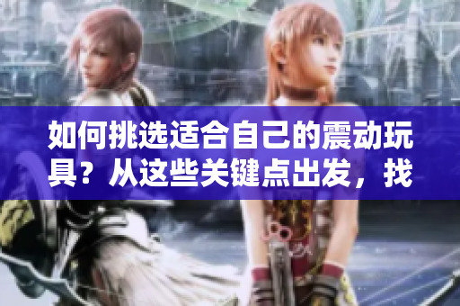 如何挑选适合自己的震动玩具？从这些关键点出发，找到完美选择