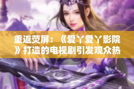 重返荧屏：《爱丫爱丫影院》打造的电视剧引发观众热议