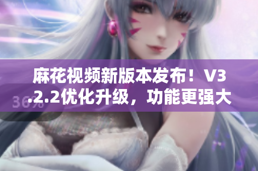 麻花视频新版本发布！V3.2.2优化升级，功能更强大，体验更流畅