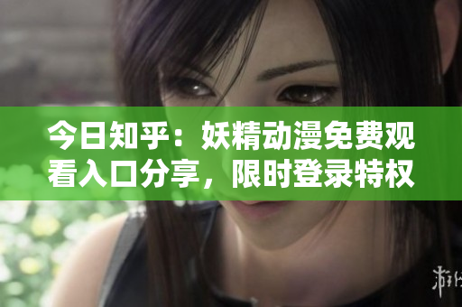 今日知乎：妖精动漫免费观看入口分享，限时登录特权！