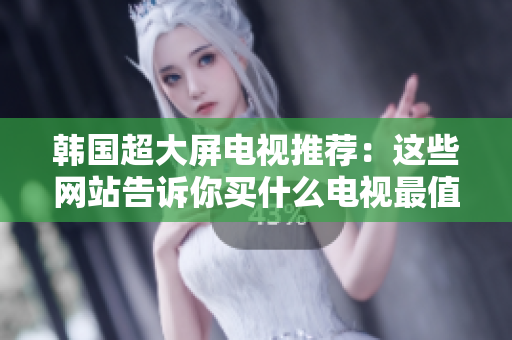 韩国超大屏电视推荐：这些网站告诉你买什么电视最值得