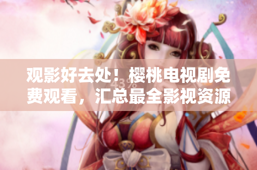 观影好去处！樱桃电视剧免费观看，汇总最全影视资源大集合