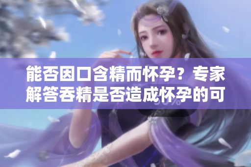 能否因口含精而怀孕？专家解答吞精是否造成怀孕的可能性