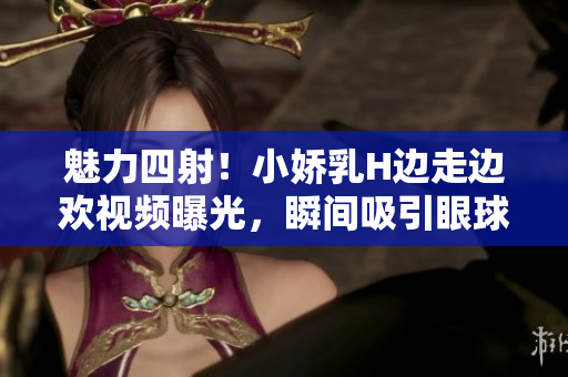 魅力四射！小娇乳H边走边欢视频曝光，瞬间吸引眼球