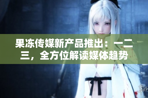 果冻传媒新产品推出：一二三，全方位解读媒体趋势