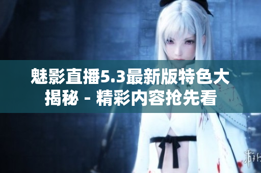 魅影直播5.3最新版特色大揭秘 - 精彩内容抢先看