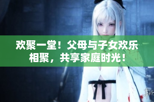欢聚一堂！父母与子女欢乐相聚，共享家庭时光！