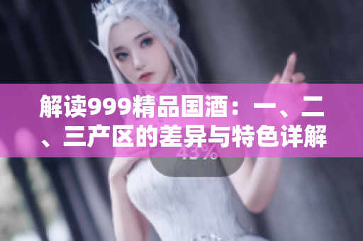 解读999精品国酒：一、二、三产区的差异与特色详解