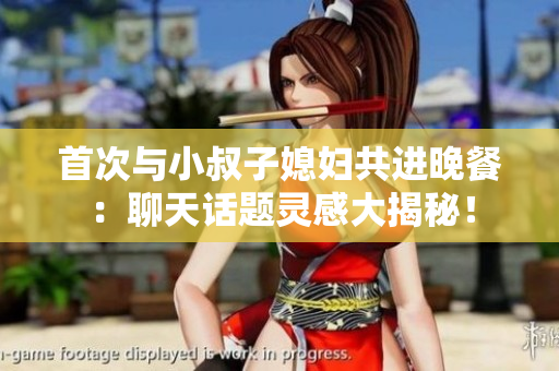 首次与小叔子媳妇共进晚餐：聊天话题灵感大揭秘！