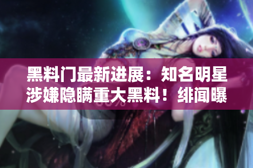 黑料门最新进展：知名明星涉嫌隐瞒重大黑料！绯闻曝光引发粉丝热议