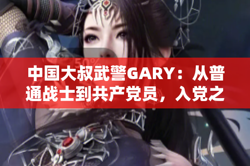 中国大叔武警GARY：从普通战士到共产党员，入党之路峥嵘岁月