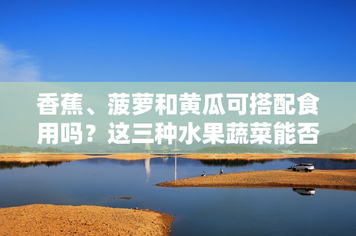 香蕉、菠萝和黄瓜可搭配食用吗？这三种水果蔬菜能否一起食用？