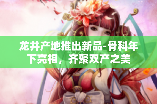 龙井产地推出新品-骨科年下亮相，齐聚双产之美