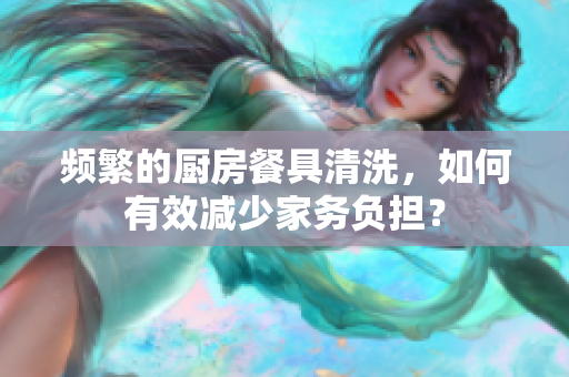 频繁的厨房餐具清洗，如何有效减少家务负担？