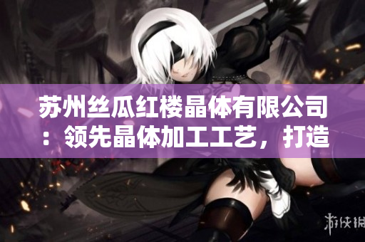 苏州丝瓜红楼晶体有限公司：领先晶体加工工艺，打造高品质产品