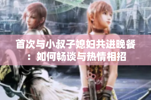 首次与小叔子媳妇共进晚餐：如何畅谈与热情相招