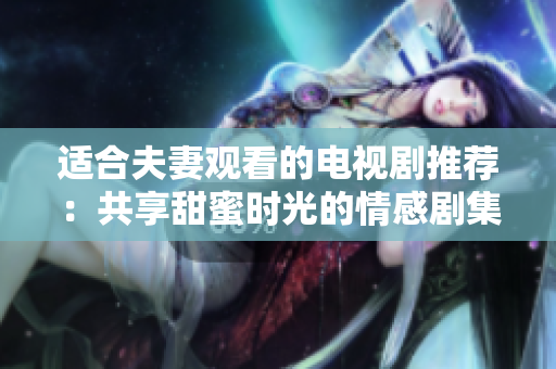 适合夫妻观看的电视剧推荐：共享甜蜜时光的情感剧集