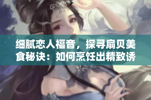 细腻恋人福音，探寻扇贝美食秘诀：如何烹饪出精致诱人的扇贝佳肴