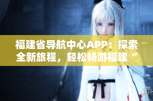 福建省导航中心APP：探索全新旅程，轻松畅游福建“云上之城”