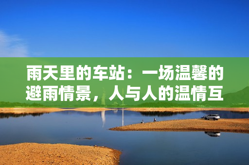 雨天里的车站：一场温馨的避雨情景，人与人的温情互动动画片