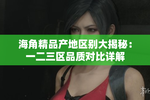 海角精品产地区别大揭秘：一二三区品质对比详解