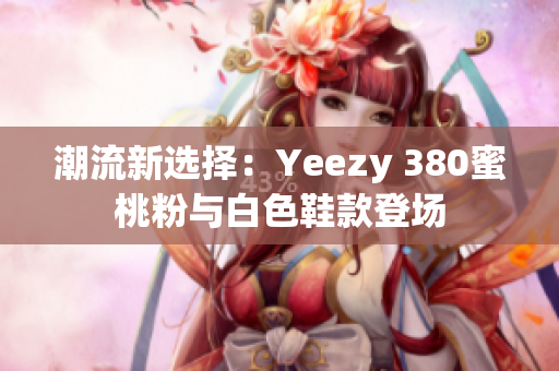 潮流新选择：Yeezy 380蜜桃粉与白色鞋款登场