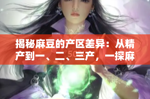 揭秘麻豆的产区差异：从精产到一、二、三产，一探麻豆的特色与区别