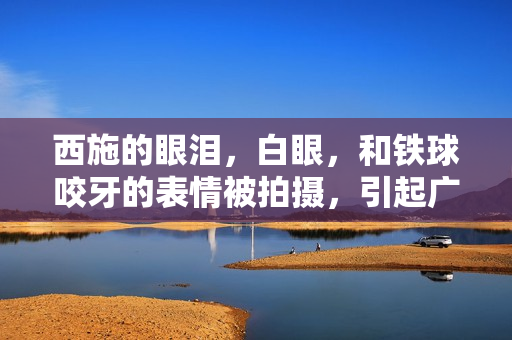西施的眼泪，白眼，和铁球咬牙的表情被拍摄，引起广泛关注