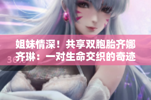 姐妹情深！共享双胞胎齐娜齐琳：一对生命交织的奇迹