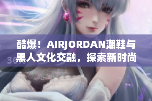 酷爆！AIRJORDAN潮鞋与黑人文化交融，探索新时尚潮流