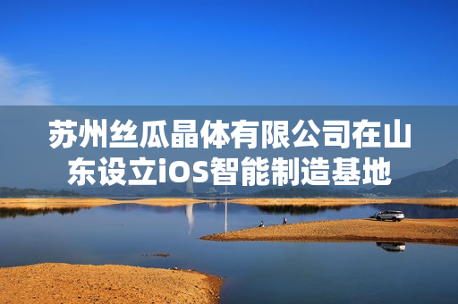苏州丝瓜晶体有限公司在山东设立iOS智能制造基地