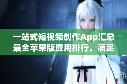 一站式短视频创作App汇总最全苹果版应用排行，满足你的不同编辑需求